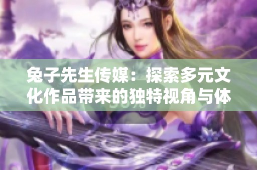 兔子先生传媒：探索多元文化作品带来的独特视角与体验