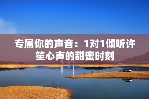 专属你的声音：1对1倾听许笙心声的甜蜜时刻