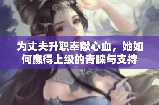 为丈夫升职奉献心血，她如何赢得上级的青睐与支持