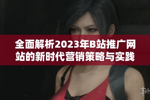 全面解析2023年B站推广网站的新时代营销策略与实践