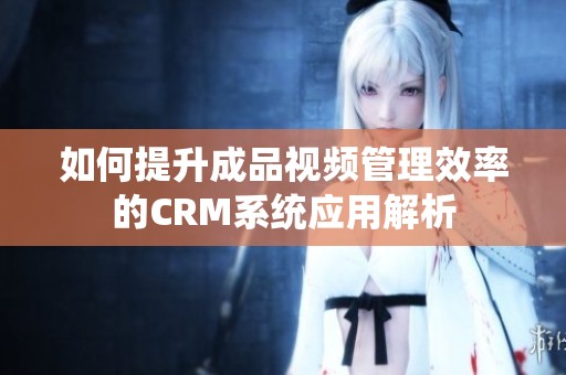 如何提升成品视频管理效率的CRM系统应用解析