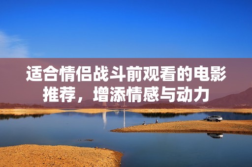 适合情侣战斗前观看的电影推荐，增添情感与动力