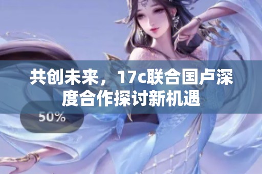 共创未来，17c联合国卢深度合作探讨新机遇