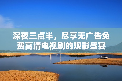 深夜三点半，尽享无广告免费高清电视剧的观影盛宴