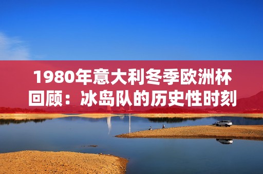 1980年意大利冬季欧洲杯回顾：冰岛队的历史性时刻分析