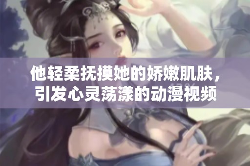 他轻柔抚摸她的娇嫩肌肤，引发心灵荡漾的动漫视频