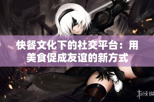 快餐文化下的社交平台：用美食促成友谊的新方式