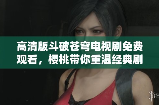 高清版斗破苍穹电视剧免费观看，樱桃带你重温经典剧情
