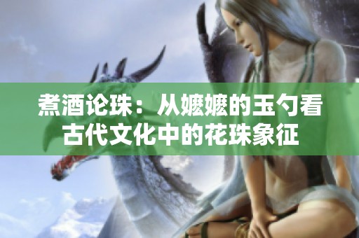 煮酒论珠：从嬷嬷的玉勺看古代文化中的花珠象征