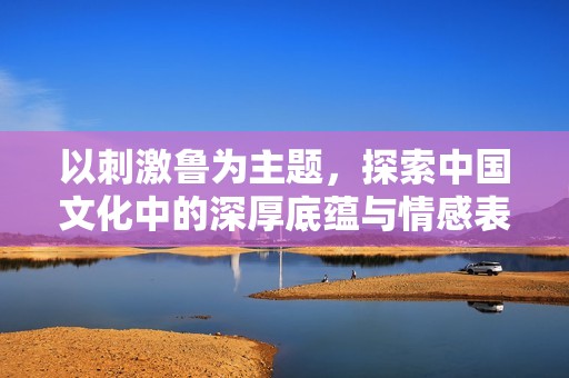 以刺激鲁为主题，探索中国文化中的深厚底蕴与情感表达