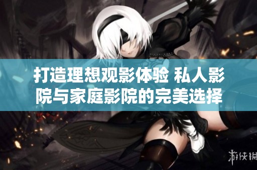 打造理想观影体验 私人影院与家庭影院的完美选择
