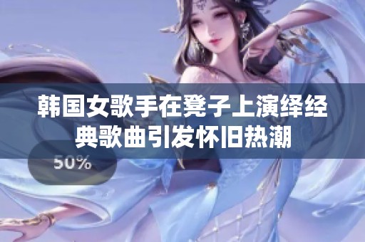 韩国女歌手在凳子上演绎经典歌曲引发怀旧热潮