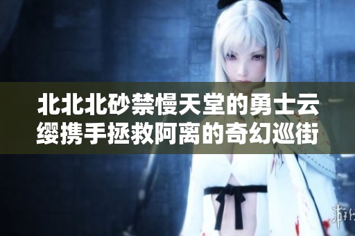 北北北砂禁慢天堂的勇士云缨携手拯救阿离的奇幻巡街之旅