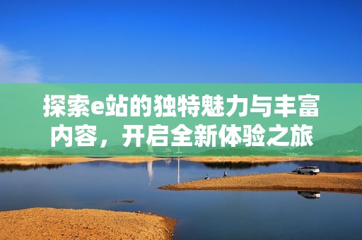 探索e站的独特魅力与丰富内容，开启全新体验之旅