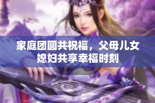 家庭团圆共祝福，父母儿女媳妇共享幸福时刻