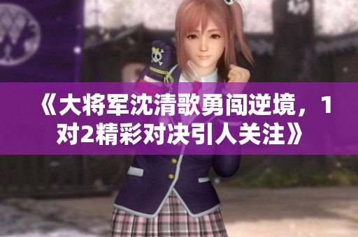 《大将军沈清歌勇闯逆境，1对2精彩对决引人关注》