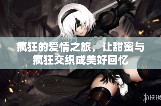 疯狂的爱情之旅，让甜蜜与疯狂交织成美好回忆