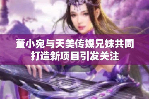 董小宛与天美传媒兄妹共同打造新项目引发关注