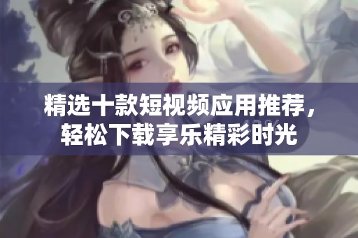 精选十款短视频应用推荐，轻松下载享乐精彩时光