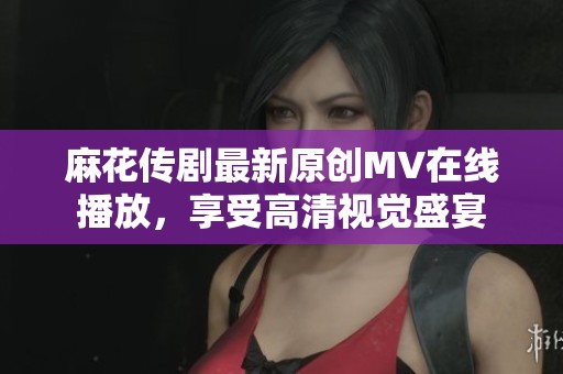 麻花传剧最新原创MV在线播放，享受高清视觉盛宴