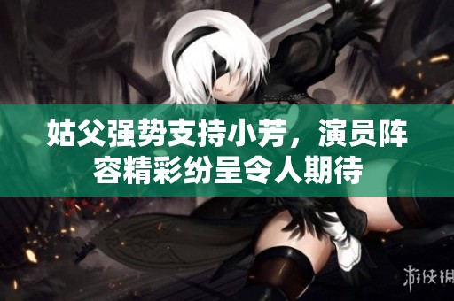 姑父强势支持小芳，演员阵容精彩纷呈令人期待