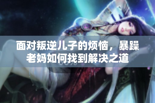 面对叛逆儿子的烦恼，暴躁老妈如何找到解决之道