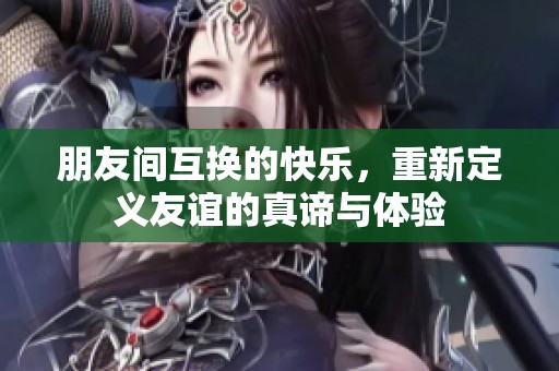 朋友间互换的快乐，重新定义友谊的真谛与体验
