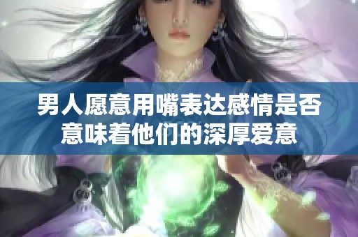 男人愿意用嘴表达感情是否意味着他们的深厚爱意
