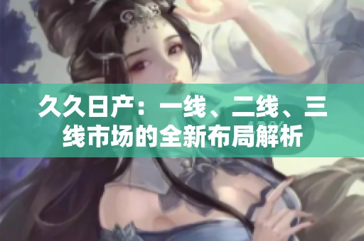 久久日产：一线、二线、三线市场的全新布局解析