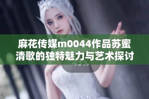 麻花传媒m0044作品苏蜜清歌的独特魅力与艺术探讨