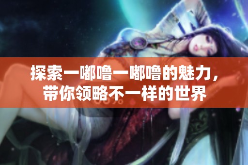 探索一嘟噜一嘟噜的魅力，带你领略不一样的世界