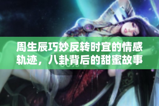 周生辰巧妙反转时宜的情感轨迹，八卦背后的甜蜜故事