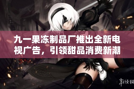 九一果冻制品厂推出全新电视广告，引领甜品消费新潮流