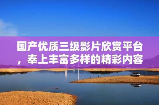 国产优质三级影片欣赏平台，奉上丰富多样的精彩内容
