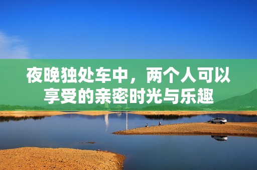 夜晚独处车中，两个人可以享受的亲密时光与乐趣
