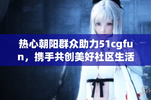 热心朝阳群众助力51cgfun，携手共创美好社区生活
