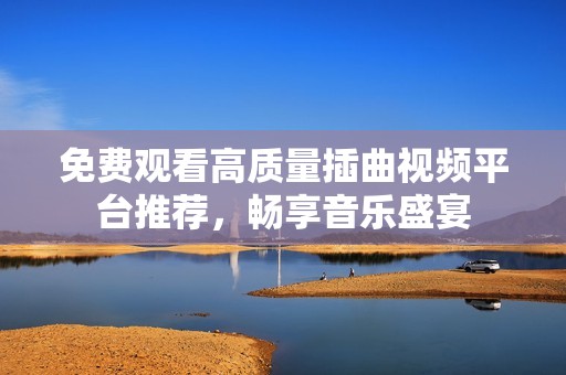 免费观看高质量插曲视频平台推荐，畅享音乐盛宴