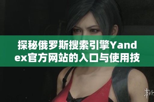探秘俄罗斯搜索引擎Yandex官方网站的入口与使用技巧