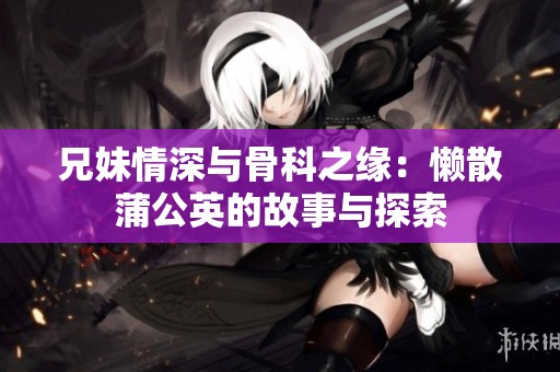 兄妹情深与骨科之缘：懒散蒲公英的故事与探索