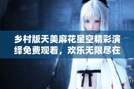 乡村版天美麻花星空精彩演绎免费观看，欢乐无限尽在其中