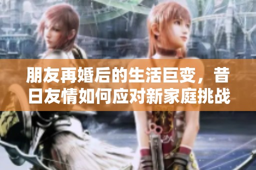 朋友再婚后的生活巨变，昔日友情如何应对新家庭挑战
