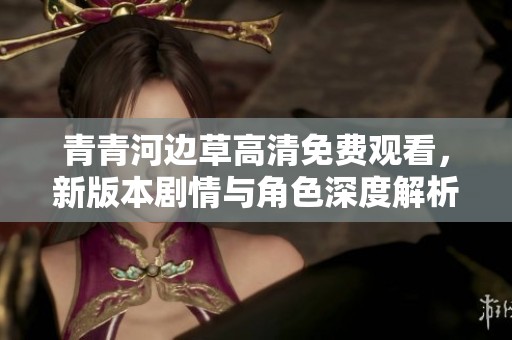 青青河边草高清免费观看，新版本剧情与角色深度解析