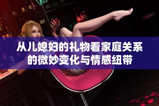 从儿媳妇的礼物看家庭关系的微妙变化与情感纽带