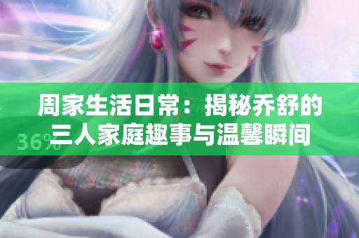 周家生活日常：揭秘乔舒的三人家庭趣事与温馨瞬间