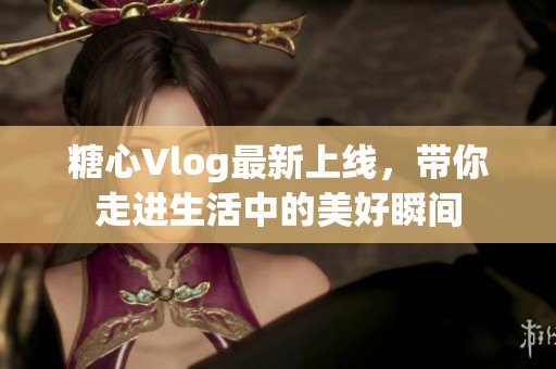 糖心Vlog最新上线，带你走进生活中的美好瞬间