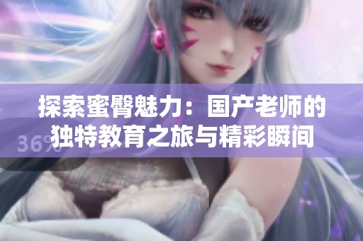 探索蜜臀魅力：国产老师的独特教育之旅与精彩瞬间