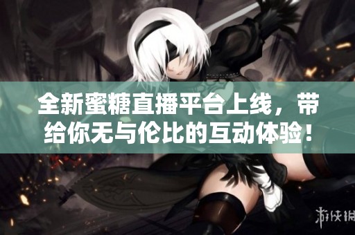全新蜜糖直播平台上线，带给你无与伦比的互动体验！