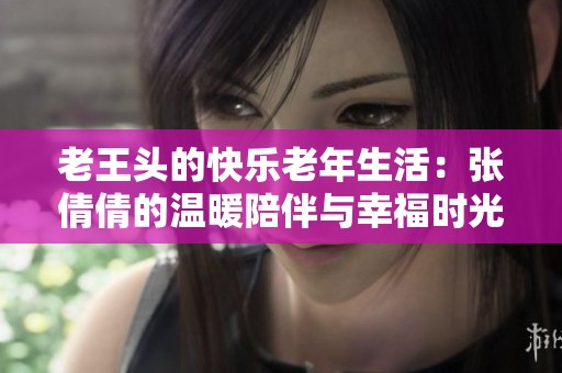老王头的快乐老年生活：张倩倩的温暖陪伴与幸福时光