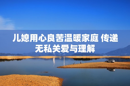 儿媳用心良苦温暖家庭 传递无私关爱与理解