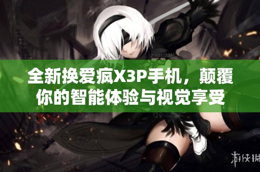全新换爱疯X3P手机，颠覆你的智能体验与视觉享受